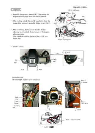 VBA10401-R.3623.A
　Top cover                                                                           AE/AF lock button


・Assemble the eyepiece frame (#B271) by putting the
 diopter adjusting lever at the lowermost position.                                                         #B23


・After pushing outside the AE/AF lock button from the
 inside of the top cover, assemble the top cover (#B23).    #B271
 　

・After assembling the top cover, slide the diopter
 adjusting lever to check the movement of the diopter
 adjustment lens.
 Also, check the clicking feeling of the AE/AF lock
 button, too.
                                                                    Diopter adjusting lever




・Attach 6 screws.


                                                                                   #613




                                                           #642                                          #635
    #642




                #618                   #618




・Solder 9 wires.
・Connect FPC (#1026) to the connector.                                                                     Black×2
                                                                                                              :Buzzer




     Black
     Gray
    White                                                                                                  Blue×2
    Orange                                                                                                 :Main PCB
 ：SB lighting
 unit
                                                                                                   #1026




                                                                                 Black：Top cover GND




                                              - Ａ33 ･         -
 