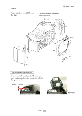 VBA10401-R.3623.A
　Covers


・Assemble the front cover (#B24) at the       ・Pop the SB lighting unit up and attach it
 last stage.                                     with 2 screws (#611).

                                                            #611×2              #608




                                                                                                  #28




                                                                                                           #611×2




             #B26

                                                                           #B24




                                                                                                         #124

                            #631                                                                  #659

                                                                                           #121

                          #684




   Gap adjustment of SB lighting unit

・In case it is out of standard, pop the SB unit up and
 make an adjustment by turning the adjusting dial with
 Hexagonal wrench.

   Standard 0 ～ 0.5mm
           ：




                                                                                                        Adjusting dial




                                           - Ａ34 ･               -
 