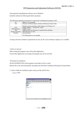VBA10401-R.3623.A
                        D70 Inspection and Adjustment Software (J18354)

This inspection and adjustment software runs on Windows.
Install the software by following the below procedure.


The following operating environment is required for installing this program on PC.
         PC            IBM PC/AT compatible
         OS            Windows XP Home Edition, Windows Millennium Edition (Me),
                       Windows 98 Second Edition (SE), Windows 98, Windows 95
        CPU            80486 100MHz ～ Pentium Ⅲ 1.2GHz
   RAM (memory)        32MB or more
        HD             6MB-or-more free disk space is required when installing
  Monitor resolution   800×600 pixels or more
     Interface         Serial Interface
                       ※ USB Interface is not available.


As long as the above hardware requirements are met, any PC such as desktop or laptop, etc is available.




<Notice on start-up>
When starting this program, close all the other applications.
If some other applications are running, this program may not be activated.



<Procedure for installation>
The file (D70SOFT.EXE) of this program is provided via FD or e-mail.
Because this is the self-extracting file, decompress the file before installing, following the next procedure.


1. Create a folder for installation under a name you like and PC drive.
　　(e.g.) C:D70




                                              - Ａ37 ･              -
 