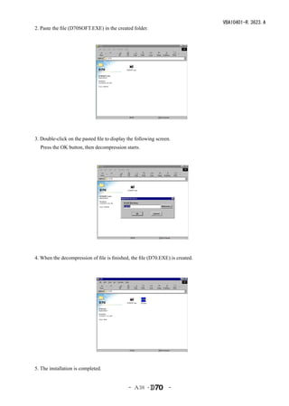 VBA10401-R.3623.A
2. Paste the file (D70SOFT.EXE) in the created folder.




　


　　　　
3. Double-click on the pasted file to display the following screen.
    Press the OK button, then decompression starts.
　　　　　




4. When the decompression of file is finished, the file (D70.EXE) is created.




　　


　　　




5. The installation is completed.


                                              - Ａ38 ･             -
 