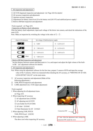 VBA10401-R.3623.A
   AE inspection and adjustment
 ① AE CCD alignment inspection and adjustment   （ref. Page A26 for details）
 ② AE accuracy inspection and adjustment
 ③ Aperture accuracy inspection
 ④ Adjustment for battery check level (Use the battery tool (J61197) and stabilized power supply.）
 ⑤ Built-in SB flash inspection and adjustment

〔Tools required〕ref. Page A35.
・Inspection on Battery check indications
 After the battery check adjustment, input each voltage of the below into camera, and check the indications of the
 outer LCD.
 Note: Make an inspection by switching the voltage in the order of ① - ⑦ .


 　　　Outer LCD indication　             Set voltage of Stabilized power supply

                                 　①　9.00V                           　⑦　8.23V±0.1V
                                 　
                                 　②　7.98V±0.1V                      　⑥　8.15V±0.1V


                                 　③　7.85V±0.1V                      　⑤　8.05V±0.1V

                      Blink      　④　7.80V±0.1V

・Built-in SB flash inspection and adjustment
 Set the distance between camera and flash meter to 1 m, and inspect and adjust the light volume of the built-
 in SB. (ref. adjustment software for details)
   AF inspection and adjustment
 Note: When using the adjustment software for the first time, prepare 5 camera of D70 and input the average
        value of the 5 cameras, which was measured when checking the AF accuracy, in "WRITING OF AF ADJ.
        LENS OFFSET VALUE" on the main menu.　　
 ①　AF accuracy inspection and adjustment (Make all the
   following adjustments.)
 ②　YAW, PITCH inspection and adjustment
 ③　LARK adjustment (inc. CCD output adjustment)

〔Tools required〕
 1. When adjusting for all adjustment items
 　　ref. Page A35.
 2. When inspecting AF accuracy
 　　① AF adjustment lens (J18266)
 　　② AF adjusting tool (J15259）
 　　③ Lens holder for F4 (J15280)
 　　④ AF chart（J18344）
 　　⑤ Chart illuminator for AF（J15264）
 3. When adjusting YAW, PITCH                                                  Connection FPC

 　　YAW, PITCH tool（J18230）
 4. When adjusting LARK                                                    ＊ Note: After the adjustment ends, arrange the
 　　The above tool when inspecting AF accuracy                              connection FPC inside the cover.


                                               - Ａ40 ･                -
 