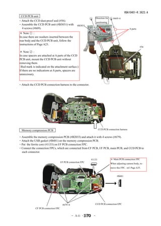 VBA10401-R.3623.A
  CCD PCB unit
                                                                     Direction for     #669×4
・Attach the CCD dust-proof seal (#56).　                              positioning
・Assemble the CCD PCB unit (#B3031) with             #B3031
 4 screws (#669).                                                                                      A parts
 ＊ Note ①：
 In case there are washers inserted between the
 rear body and the CCD PCB unit, follow the
 instructions of Page A23.
                                                                                                                 #56

＊ Note ②：
In case spacers are attached at A parts of the CCD
PCB unit, mount the CCD PCB unit without
removing them.
（Red mark is indicated on the attachment surface.)
If there are no indications at A parts, spacers are
unnecessary.


・Attach the CCD PCB connection harness to the connector.




   Memory compression PCB                                              CCD PCB connection harness


・Assemble the memory compression PCB (#B2033) and attach it with 4 screws (#679).
・Attach the USB gasket (#B481) on the memory compression PCB.
・Put the ferrite core (#1133) on I/F PCB connection FPC.
・Connect the connection FPCs, which are connected from CF PCB, I/F PCB, main PCB, and CCD PCB to
 each connector.

                                                               #1133                 ＊ Main PCB connection FPC
                                      I/F PCB connection FPC
                                                                                     When adjusting camera body, re-
                                                                                     move this FPC. ref. Page A35.


                                                                                           #B481
                                                    #B2033




                                        #679×4                    CCD PCB connection FPC
              CF PCB connection FPC


                                                 - Ａ41 ･         -
 