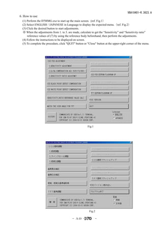 VBA10401-R.3623.A
6. How to use
　(1) Perform the D70IMG.exe to start up the main screen. (ref. Fig.1）
　(2) Select ENGLISH / JAPANESE in Language to display the expected menu.（ref. Fig.2）
　(3) Click the desired button to start adjustments.
 ※ When the adjustments from 1. to 3. are made, calculate to get the “Sensitivity” and “Sensitivity ratio”
     reference values of (7) by using the reference body beforehand, then perform the adjustments.
　(4) Follow the instructions to be displayed on screen.
　(5) To complete the procedure, click "QUIT" button or "Close" button at the upper-right corner of the menu.




                                                        Fig.1




                                                          Fig.2

                                            - Ａ49 ･             -
 