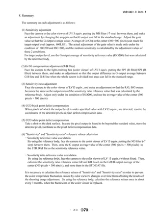VBA10401-R.3623.A
8. Summary

　The summary on each adjustment is as follows:

  (1) Sensitivity adjustment
    Face the camera to the color viewer of LV13 equiv. putting the ND filter (-7 step) between them, and make
    an adjustment by changing the ampgain so that G output can fall in the standard range. Adjust the gain
    value so that the G output average value (Average of Gr/Gb) in the center (300×300 pixels) can reach the
    target output level (approx. 600LSB). The actual adjustment of the gain value is made only under the
    condition of ISO200 and ISO1600, and the medium sensitivity is calculated by the adjustment values of
    these 2 conditions.
    For target output level, use the G output average of sensitivity reference value (ISO200) that was calculated
    by the reference body.

　(2) Gr/Gb compensation adjustment (R/B filter)
     Face the camera to the light-emitting box (color viewer) of LV13 equiv. putting the SP3 (R filter)/SP1 (B
     filter) between them, and make an adjustment so that the output difference in G output average between
     G-B line and G-R line when the whole screen is divided into areas can fall in the standard range.

　(3) Sensitivity ratio adjustment
    Face the camera to the color viewer of LV13 equiv., and make an adjustment so that the R/G, B/G output
    becomes the same as the output ratio of the sensitivity ratio reference value that was calculated by the
    reference body. Adjust only under the condition of ISO200, and use the average value of the center (300
    pixels × 300 pixels).

　(4) CCD black point defect compensation
    When pixels of which the output level is under specified value with LV13 equiv., are detected, rewrite the
    coordinates of the detected pixels as pixel defect compensation data.

　(5) CCD white point defect compensation
    Take a shot on the dark surface. In case the pixel output is found to be beyond the standard value, store the
    detected pixel coordinate as the pixel defect compensation data.

　(6) "Sensitivity" and "Sensitivity ratio" reference values calculation
　　・Sensitivity reference value calculation
      By using the reference body, face the camera to the color viewer of LV13 equiv. putting the ND filter (-7
      step) between them. Then, store the G output average value of the center (300 pixels × 300 pixels) in
      the STD.DAT file as the sensitivity reference value.

　　・Sensitivity ratio reference value calculation
   By using the reference body, face the camera to the color viewer of LV 13 equiv. (without filter). Then,
   calculate the sensitivity ratio reference value GR and GB based on the G/R/B output average of the
   center (300 pixels × 300 pixels), and store them in the STD.DAT file.

     It is necessary to calculate the reference values of "Sensitivity" and "Sensitivity ratio" in order to prevent
     the color temperature fluctuation caused by color viewer's changes over time from affecting the results of
     the shooting image adjustment. By using the reference body, calculate the reference values once in about
     every 3 months, when the fluorescent of the color viewer is replaced.




                                              - Ａ51 ･             -
 