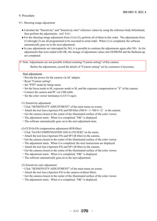 VBA10401-R.3623.A
9. Procedure

9-1. Shooting image adjustment

　● Calculate the "Sensitivity" and "Sensitivity ratio" reference values by using the reference body beforehand,
   then perform the adjustments. (ref. 9-4.)
　● For the shooting image adjustment from (1) to (3), perform all of them in this order. The adjustments from
   (1) through (3) are all programmed to be executed in serial order. When (1) is completed, the software
   automatically goes on to the next adjustment.
　● In case adjustments are interrupted by NG, it is possible to continue the adjustments again after NG. As for
   adjustments that were ended with OK, the storage of adjustment values into EEPROM and the flashram-up
   are completed.

　 Note: Adjustments are not possible without resetting "Custom setting" of this camera.
＊
　　　　Before the adjustments, record the details of "Custom setting" set by customers if necessary.
　
  Start adjustments
　・Provide the power for the camera via AC adapter.
　・Reset "Custom setting".
　・Set "PTP" mode by Setup menu.
　・Set the focus mode to M, exposure mode to M, and the exposure compensation to "0" of the camera.
　・Connect the camera and PC via USB cable.
　・Set the color viewer luminance to LV13 equiv.

　(1) Sensitivity adjustment
　・Click "SENSITIVITY ADJUSTMENT" of the main menu on screen.
　・Attach the tool lens (Aperture F8) and ND filter (ND 8× 1+ ND 4 ×2）to the camera.
　・Get the camera closest to the center of the illuminated surface of the color viewer.
　・The adjustment starts. When it is completed, "OK" is displayed.
　・The software automatically goes on to the next adjustment item.

　(2) CCD Gr/Gb compensation adjustment (R/B filter)
　・Click "Gr/Gb COMPENSATION ADJ (G FILTER)" on the menu.
　・Attach the tool lens (Aperture F8) and SP3 (R filter) to the camera.
　・Get the camera closest to the center of the illuminated surface of the color viewer.
　・The adjustment starts. When it is completed, the next instructions are displayed.
　・Attach the tool lens (Aperture F8) and SP1 (B filter) to the camera.
　・Get the camera closest to the center of the illuminated surface of the color viewer.
　・The adjustment starts. When it is completed, "OK" is displayed.
　・The software automatically goes on to the next adjustment.

　(3) Sensitivity ratio adjustment
　・Click "SENSITIVITY ADJUSTMENT" of the main menu on screen.
　・Attach the tool lens (Aperture F8) to the camera (without filter).
　・Get the camera closest to the center of the illuminated surface of the color viewer.
　・The adjustment starts. When it is completed, "OK" is displayed.




                                            - Ａ53 ･            -
 