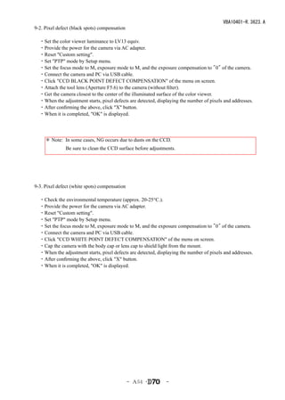 VBA10401-R.3623.A
9-2. Pixel defect (black spots) compensation

　・Set the color viewer luminance to LV13 equiv.
　・Provide the power for the camera via AC adapter.
　・Reset "Custom setting".
　・Set "PTP" mode by Setup menu.
　・Set the focus mode to M, exposure mode to M, and the exposure compensation to "0" of the camera.
　・Connect the camera and PC via USB cable.
　・Click "CCD BLACK POINT DEFECT COMPENSATION" of the menu on screen.
　・Attach the tool lens (Aperture F5.6) to the camera (without filter).
　・Get the camera closest to the center of the illuminated surface of the color viewer.
　・When the adjustment starts, pixel defects are detected, displaying the number of pixels and addresses.
　・After confirming the above, click "X" button.
　・When it is completed, "OK" is displayed.




     ＊ Note: In some cases, NG occurs due to dusts on the CCD.
     　　　　Be sure to clean the CCD surface before adjustments.




9-3. Pixel defect (white spots) compensation

　・Check the environmental temperature (approx. 20-25°C.).
　・Provide the power for the camera via AC adapter.
　・Reset "Custom setting".
　・Set "PTP" mode by Setup menu.
　・Set the focus mode to M, exposure mode to M, and the exposure compensation to "0" of the camera.
　・Connect the camera and PC via USB cable.
　・Click "CCD WHITE POINT DEFECT COMPENSATION" of the menu on screen.
　・Cap the camera with the body cap or lens cap to shield light from the mount.
　・When the adjustment starts, pixel defects are detected, displaying the number of pixels and addresses.
　・After confirming the above, click "X" button.
　・When it is completed, "OK" is displayed.




                                               - Ａ54 ･        -
 