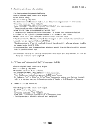 VBA10401-R.3623.A
9-4. Sensitivity ratio reference value calculation

　・Set the color viewer luminance to LV13 equiv.
　・Provide the power for the camera via AC adapter.
　・Reset "Custom setting".
　・Set "PTP" mode by Setup menu.
　・Set the focus mode to M, exposure mode to M, and the exposure compensation to "0" of the camera.
　・Connect the camera and PC via USB cable.
　・Select "SENSITIVITY, RATIO REFERENCE VALUE CALC" of the menu on screen.
　・The current reference value is displayed on screen.
　・Click "SENSITIVITY, RATIO REFERENCE VALUE CALC".
　・The calculation of the sensitivity reference value starts. The message to set conditions is displayed.
　・Attach the tool lens (Aperture F8) and ND filter (ND 8× 1 ＋ ND 4 ×2）to the camera.
　・Get the camera closest to the center of the illuminated surface of the color viewer.
　・The adjustment starts. When it is completed, the software goes on to the sensitivity ratio reference value.
　・Attach the tool lens (Aperture F8)(Remove ND filter).
 ・The adjustment starts. When it is completed, the sensitivity and sensitivity reference values are stored in
  the standard setting file (STD, DAT).
 ・After this procedure, when the shooting image adjustment is made, the sensitivity and sensitivity ratio that
  were calculated this time are used.

    ※ Calculate the sensitivity and sensitivity ratio reference values once in about every 3 months, and when the
      fluorescent of the color viewer is replaced.


9-4. "TFT view angle" adjustment (only for NTSC; unnecessary for PAL)

　・Provide the power for the camera via AC adapter.
　・Set "PTP" mode by Setup menu.
　・Connect the camera and PC via USB cable.
　・Click "TFT VIEW ANGLE ADJUSTMENT" of the menu on screen.
　・When the adjustment starts, a frame appears in the LCD area of camera.
　・By clicking the "Left", or "Right", or "Up" or "Down" buttons on the window, move the frame from right
  to left or up and down to prevent the frame from running off the edge of the TFT monitor of the camera.
　
9-5. CCD-PCB EEPROM flashram up

　・Provide the power for the camera via AC adapter.
　・Set "PTP" mode by Setup menu.
　・Connect the camera and PC via USB cable.
　・Click "CCD PCB EEPROM FLASHRAM UP" of the menu on screen.
　・The adjustment starts. When it is completed, "OK" is displayed.




                                              - Ａ55 ･           -
 