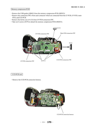 VBA10401-R.3623.A
 Memory compression PCB

・Remove the USB gasket (#B481) from the memory compression PCB (#B2033).
・Remove the connection FPCs from each connector which are connected from the CF PCB, I/F PCB, main
 PCB, and CCD PCB.
・Remove the ferrite core (#1133) from I/F PCB connection FPC.
・Take out 4 screws (#679) to detach the memory compression PCB (#B2033).


                                                                  #1133



                                     I/F PCB connection FPC            Main PCB connection FPC




                                                                                     #B481




                                                    #B2033




                                                                  CCD PCB connection FPC
             CF PCB connection FPC            #679×4




  CCD-PCB unit


・Remove the CCD-PCB connection harness.




                                                                  CCD-PCB connection harness




                                            - Ｄ4 ･            -
 