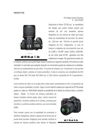 NIKON D7100
Por Diego Camilo Figueroa
E – 84.415.884
Seleccione la Nikon D7100 por la versatilidad
del trabajo que puede realizar puesto que
además de ser una excelente cámara
fotográfica es una cámara de video que cubre
todas las necesidades de esa área. Su sensor
de 23.5 mm por 15.6 mm le permite tomar
imágenes de 24.1 megapixeles lo cual se
traduce a imágenes de una proporción que van
de 2,400 x 1,34 MP hasta 6,000 x 4,000 MP,
es así como esta D7100 garantiza una alta
calidad de la imagen. De igual forma cuenta con
un disparo continuo que puede llegar hasta 6 cuadros por segundo haciendo 100 tomas con esta
velocidad lo cual hace que cualquier situación en movimiento pueda ser cubierta en su totalidad.
Otra de sus características es que utiliza 51 puntos de enfoque, con 9 sensores lo cual permite
un enfoque rápido y preciso en modo automático. A esto le sumamos una variabilidad del ISO
que va desde ISO 100 hasta ISO 6400 con un ISO máximo expandido de HI 2 equivalente a
25.600.
Como cámara de video no se queda atrás, todas estas características le dan a la grabación de
video una gran posibilidad, al poder llegar a tomar hasta 6 cuadros por segundo la D7100 puede
grabar en video en 1080 60/50i dándole la posibilidad de el efecto de cámara lenta a nuestros
videos. Posee la función de enfoque automático de
tiempo completo mientra graba video, control manual de
exposición, micrófono estéreo en la cámara y entrada para
micrófono y audífonos estéreo externos, así como entradas
HDMI.
Para rematar cuenta con la posibilidad de conectarse a
teléfonos inteligentes, tablets o laptops de tal forma que se
puede tanto transferir imágenes como también controlar la
cámara de manera periférica esto debido al Adaptador
 
