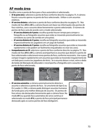 73
N
AF modo área
Escolha como o ponto de foco para o foco automático é selecionado.
• AF de ponto único: selecione o ponto de foco conforme descrito na página 75. A câmera
focará o assunto apenas no ponto de foco selecionado. Utilize-o com assuntos
estáticos.
• AF com área dinâmica: selecione o ponto de foco conforme descrito na página 75. Nos
modos de foco AF-A e AF-C, a câmera focará com base nas informações dos pontos de
foco vizinhos, caso o assunto deixe brevemente o ponto selecionado. O número de
pontos de foco varia de acordo com o modo selecionado:
- AF com área dinâmica de 9 pontos: escolha quando houver tempo para compor a
fotografia ou ao fotografar assuntos que estão se movendo previsivelmente (ex:
corredores ou carros de corrida em uma pista).
- AFcomáreadinâmicade21pontos: escolha ao fotografar assuntos que estão se movendo
imprevisivelmente (ex: jogadores em um jogo de futebol).
- AFcomáreadinâmicade51pontos: escolha ao fotografar assuntos que estão se movendo
rapidamente e não podem ser facilmente enquadrados no visor (ex: aves).
• Acompanhamento em 3D: selecione o ponto de foco conforme descrito na página 75. Nos
modos de foco AF-A e AF-C, a câmera acompanhará os assuntos que deixem o ponto de
foco selecionado e selecionará novos pontos de foco, conforme necessário. Use-o para
compor imagens rapidamente com assuntos que estão se movendo irregularmente de
um lado para o outro (ex: jogadores de tênis). Se o assunto deixar o visor, retire o dedo
do botão de liberação do obturador e recomponha a fotografia com o assunto no
ponto de foco selecionado.
• AF com área automática: a câmera automaticamente detecta o
assunto e seleciona o ponto de foco. Se uma lente de tipo G ou
D é usada (0 296), a câmera pode distinguir assuntos humanos
do fundo para uma melhor detecção de assunto. Os pontos de
foco ativos são destacados brevemente após a câmera focar. No
modo AF-C ou quando foco automático de servo contínuo é
selecionado no modo AF-A, o ponto de foco principal permanece
destacado após os outros pontos de foco desligarem.
 