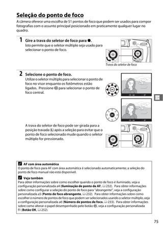 75
N
Seleção do ponto de foco
A câmera oferece uma escolha de 51 pontos de foco que podem ser usados para compor
fotografias com o assunto principal posicionado em praticamente qualquer lugar no
quadro.
1 Gire a trava do seletor de foco para ●.
Isto permite que o seletor múltiplo seja usado para
selecionar o ponto de foco.
2 Selecione o ponto de foco.
Utilize o seletor múltiplo para selecionar o ponto de
foco no visor enquanto os fotômetros estão
ligados. Pressione J para selecionar o ponto de
foco central.
A trava do seletor de foco pode ser girada para a
posição travada (L) após a seleção para evitar que o
ponto de foco selecionado mude quando o seletor
múltiplo for pressionado.
A AF com área automática
O ponto de foco para AF com área automática é selecionado automaticamente; a seleção do
ponto de foco manual não está disponível.
A Veja também
Para obter informações sobre como escolher quando o ponto de foco é iluminado, veja a
configuração personalizada a4 (Iluminação de ponto de AF, 0 232). Para obter informações
sobre como configurar a seleção do ponto de foco para "abrangente", veja a configuração
personalizada a5 (Ponto de foco abrangente, 0 232). Para obter informações sobre como
escolher o número de pontos de foco que podem ser selecionados usando o seletor múltiplo, veja
a configuração personalizada a6 (Número de pontos de foco, 0 233). Para obter informações
sobre como alterar o papel desempenhado pelo botão J, veja a configuração personalizada
f1 (Botão OK, 0 252).
Trava do seletor de foco
 