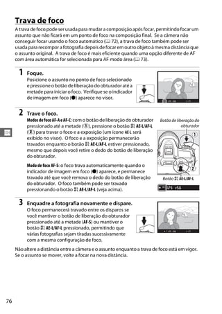 76
N
Trava de foco
A trava de foco pode ser usada para mudar a composição após focar, permitindo focar um
assunto que não ficará em um ponto de foco na composição final. Se a câmera não
conseguir focar usando o foco automático (0 72), a trava de foco também pode ser
usada para recompor a fotografia depois de focar em outro objeto à mesma distância que
o assunto original. A trava de foco é mais eficiente quando uma opção diferente de AF
com área automática for selecionada para AF modo área (0 73).
1 Foque.
Posicione o assunto no ponto de foco selecionado
e pressione o botão de liberação do obturador até a
metade para iniciar o foco. Verifique se o indicador
de imagem em foco (I) aparece no visor.
2 Trave o foco.
ModosdefocoAF-AeAF-C: com o botão de liberação do obturador
pressionado até a metade (q), pressione o botão A AE-L/AF-L
(w) para travar o foco e a exposição (um ícone f será
exibido no visor). O foco e a exposição permanecerão
travados enquanto o botão A AE-L/AF-L estiver pressionado,
mesmo que depois você retire o dedo do botão de liberação
do obturador.
Modo de foco AF-S: o foco trava automaticamente quando o
indicador de imagem em foco (I) aparece, e permanece
travado até que você remova o dedo do botão de liberação
do obturador. O foco também pode ser travado
pressionando o botão A AE-L/AF-L (veja acima).
3 Enquadre a fotografia novamente e dispare.
O foco permanecerá travado entre os disparos se
você mantiver o botão de liberação do obturador
pressionado até a metade (AF-S) ou mantiver o
botão A AE-L/AF-L pressionado, permitindo que
várias fotografias sejam tiradas sucessivamente
com a mesma configuração de foco.
Não altere a distância entre a câmera e o assunto enquanto a trava de foco está em vigor.
Se o assunto se mover, volte a focar na nova distância.
Botão de liberação do
obturador
Botão A AE-L/AF-L
 