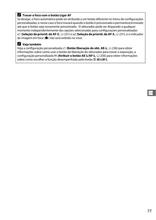 77
N
A Travar o foco com o botão Ligar AF
Se desejar, o foco automático pode ser atribuído a um botão diferente no menu de configurações
personalizadas, e nesse caso o foco travará quando o botão é pressionado e permanecerá travado
até que o botão seja novamente pressionado. O obturador pode ser disparado a qualquer
momento independentemente das opções selecionadas para configurações personalizadas
a1 (Seleção de priorid. de AF-C, 0 231) e a2 (Seleção de priorid. de AF-S, 0 231), e o indicador
de imagem em foco (I) não será exibido no visor.
A Veja também
Veja a configuração personalizada c1 (Botão liberação do obt. AE-L, 0 236) para obter
informações sobre como usar o botão de liberação do obturador para travar a exposição, a
configuração personalizada f4 (Atribuir o botão AE-L/AF-L, 0 256) para obter informações
sobre como escolher a função desempenhada pelo botão A AE-L/AF-L.
 