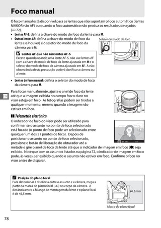 78
N
Foco manual
O foco manual está disponível para as lentes que não suportam o foco automático (lentes
NIKKOR não AF) ou quando o foco automático não produz os resultados desejados
(0 72).
• Lentes AF-S: defina a chave do modo de foco da lente para M.
• Outras lentes AF: defina a chave do modo de foco da
lente (se houver) e o seletor do modo de foco da
câmera para M.
• Lentes de foco manual: defina o seletor do modo de foco
da câmera para M.
Para focar manualmente, ajuste o anel de foco da lente
até que a imagem exibida no campo fosco claro no
visor esteja em foco. As fotografias podem ser tiradas a
qualquer momento, mesmo quando a imagem não
estiver em foco.
❚❚ Telemetriaeletrônica
O indicador de foco do visor pode ser utilizado para
confirmar se o assunto no ponto de foco selecionado
está focado (o ponto de foco pode ser selecionado entre
qualquer um dos 51 pontos de foco). Depois de
posicionar o assunto no ponto de foco selecionado,
pressione o botão de liberação do obturador até a
metade e gire o anel de foco da lente até que o indicador de imagem em foco (I) seja
exibido. Note que com os assuntos listados na página 72, o indicador de imagem em foco
pode, às vezes, ser exibido quando o assunto não estiver em foco. Confirme o foco no
visor antes de disparar.
D Lentes AF que não são lentes AF-S
Exceto quando usando uma lente AF-S, não use lentes AF
com a chave do modo de foco da lente ajustada em M e o
seletor do modo de foco da câmera ajustado em AF. A não
observância desta precaução poderá danificar a câmera ou
a lente.
A Posição do plano focal
Para determinar a distância entre o assunto e a câmera, meça a
partir da marca do plano focal (E) no corpo da câmera. A
distância entre a falange de montagem da lente e o plano focal
é de 46,5 mm.
Seletor do modo de foco
Marca do plano focal
46,5mm
 