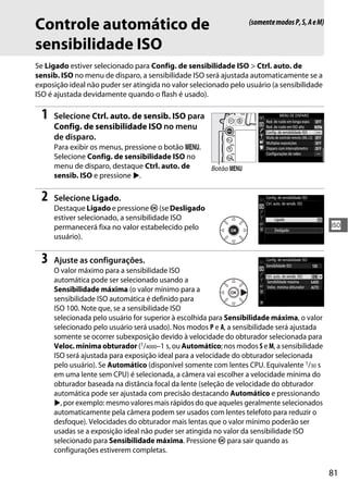 81
S
Controle automático de
sensibilidade ISO
Se Ligado estiver selecionado para Config. de sensibilidade ISO > Ctrl. auto. de
sensib. ISO no menu de disparo, a sensibilidade ISO será ajustada automaticamente se a
exposição ideal não puder ser atingida no valor selecionado pelo usuário (a sensibilidade
ISO é ajustada devidamente quando o flash é usado).
1 Selecione Ctrl. auto. de sensib. ISO para
Config. de sensibilidade ISO no menu
de disparo.
Para exibir os menus, pressione o botão G.
Selecione Config. de sensibilidade ISO no
menu de disparo, destaque Ctrl. auto. de
sensib. ISO e pressione 2.
2 Selecione Ligado.
Destaque Ligado e pressione J (se Desligado
estiver selecionado, a sensibilidade ISO
permanecerá fixa no valor estabelecido pelo
usuário).
3 Ajuste as configurações.
O valor máximo para a sensibilidade ISO
automática pode ser selecionado usando a
Sensibilidade máxima (o valor mínimo para a
sensibilidade ISO automática é definido para
ISO 100. Note que, se a sensibilidade ISO
selecionada pelo usuário for superior à escolhida para Sensibilidade máxima, o valor
selecionado pelo usuário será usado). Nos modos P e A, a sensibilidade será ajustada
somente se ocorrer subexposição devido à velocidade do obturador selecionada para
Veloc. mínima obturador (1/4000–1 s, ou Automático; nos modos S e M, a sensibilidade
ISO será ajustada para exposição ideal para a velocidade do obturador selecionada
pelo usuário). Se Automático (disponível somente com lentes CPU. Equivalente 1/30 s
em uma lente sem CPU) é selecionada, a câmera vai escolher a velocidade mínima do
obturador baseada na distância focal da lente (seleção de velocidade do obturador
automática pode ser ajustada com precisão destacando Automático e pressionando
2, por exemplo: mesmo valores mais rápidos do que aqueles geralmente selecionados
automaticamente pela câmera podem ser usados com lentes telefoto para reduzir o
desfoque). Velocidades do obturador mais lentas que o valor mínimo poderão ser
usadas se a exposição ideal não puder ser atingida no valor da sensibilidade ISO
selecionado para Sensibilidade máxima. Pressione J para sair quando as
configurações estiverem completas.
(somentemodosP,S,AeM)
Botão G
 