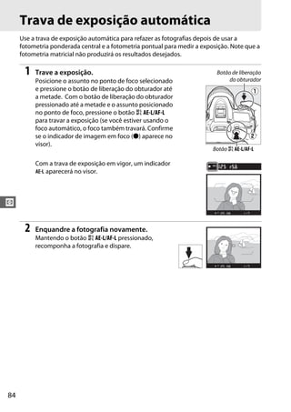 84
V
Trava de exposição automática
Use a trava de exposição automática para refazer as fotografias depois de usar a
fotometria ponderada central e a fotometria pontual para medir a exposição. Note que a
fotometria matricial não produzirá os resultados desejados.
1 Trave a exposição.
Posicione o assunto no ponto de foco selecionado
e pressione o botão de liberação do obturador até
a metade. Com o botão de liberação do obturador
pressionado até a metade e o assunto posicionado
no ponto de foco, pressione o botão A AE-L/AF-L
para travar a exposição (se você estiver usando o
foco automático, o foco também travará. Confirme
se o indicador de imagem em foco (I) aparece no
visor).
Com a trava de exposição em vigor, um indicador
f aparecerá no visor.
2 Enquandre a fotografia novamente.
Mantendo o botão A AE-L/AF-L pressionado,
recomponha a fotografia e dispare.
Botão de liberação
do obturador
Botão A AE-L/AF-L
 