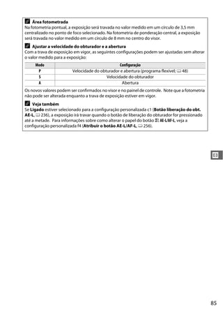 85
V
A Área fotometrada
Na fotometria pontual, a exposição será travada no valor medido em um círculo de 3,5 mm
centralizado no ponto de foco selecionado. Na fotometria de ponderação central, a exposição
será travada no valor medido em um círculo de 8 mm no centro do visor.
A Ajustar a velocidade do obturador e a abertura
Com a trava de exposição em vigor, as seguintes configurações podem ser ajustadas sem alterar
o valor medido para a exposição:
Modo Configuração
P Velocidade do obturador e abertura (programa flexível; 0 48)
S Velocidade do obturador
A Abertura
Os novos valores podem ser confirmados no visor e no painel de controle. Note que a fotometria
não pode ser alterada enquanto a trava de exposição estiver em vigor.
A Veja também
Se Ligado estiver selecionado para a configuração personalizada c1 (Botão liberação do obt.
AE-L, 0 236), a exposição irá travar quando o botão de liberação do obturador for pressionado
até a metade. Para informações sobre como alterar o papel do botão A AE-L/AF-L, veja a
configuração personalizada f4 (Atribuir o botão AE-L/AF-L, 0 256).
 