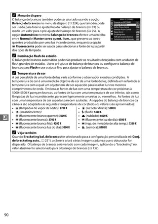 90
r
A Menu de disparo
O balanço de brancos também pode ser ajustado usando a opção
Balanço de brancos no menu de disparo (0 224), que também pode
ser usado para fazer o ajuste fino do balanço de brancos (0 91) ou
medir um valor para o pré-ajuste de balanço de brancos (0 95). A
opção Automático no menu Balanço de brancos oferece uma escolha
entre Normal e Manter cores quent. ilum., que preserva as cores
quentes produzidas por uma luz incandescente, enquanto a opção
I Fluorescente pode ser usada para selecionar a fonte de luz a partir
dos tipos de lâmpada.
A Iluminação flash de estúdio
O balanço de brancos automático pode não produzir os resultados desejados com unidades de
flash grandes de estúdio. Use o pré-ajuste de balanço de brancos ou configure o balanço de
brancos para Flash e use o ajuste fino para ajustar o balanço de brancos.
A Temperatura de cor
A cor percebida de uma fonte de luz varia conforme o observador e outras condições. A
temperatura de cor é uma medição objetiva da cor de uma fonte de luz, definida em referência à
temperatura com a qual um objeto teria de ser aquecido para irradiar luz nos mesmos
comprimentos de onda. Embora as fontes de luz com uma temperatura de cor próximas à
5000–5500 K pareçam brancas, as fontes de luz com uma temperatura de cor inferior, tais como
lâmpadas de luz incandescente, parecem ligeiramente amarelas ou vermelhas. As fontes de luz
com uma temperatura de cor superior parecem azuladas. As opções do balanço de brancos da
câmera são adaptadas às seguintes temperaturas de cor (todos os valores são aproximados):
• I (lâmpadas de vapor de sódio): 2700 K
• J (incandescente)/
I (fluorescente branco quente): 3000 K
• I (fluorescente branca): 3700 K
• I (fluorescente branca fria): 4200 K
• I (fluorescente branca luz do dia): 5000 K
• H (luz solar direta): 5200 K
• N (flash): 5400 K
• G (nublado): 6000 K
• I (fluorescente luz do dia): 6500 K
• I (vap. de mercúrio de alta temp.): 7200 K
• M (sombra): 8000 K
A Veja também
Quando Bracketing bal. de brancos for selecionado para a configuração personalizada e6 (Conj.
de bracketing auto., 0 251), a câmera criará várias imagens cada vez que o obturador for
disparado. O balanço de brancos será variado com cada imagem, aplicando o "bracketing" no
valor atualmente selecionado para o balanço de brancos (0 137).
 