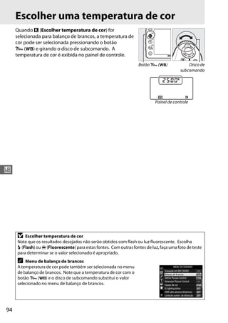 94
r
Escolher uma temperatura de cor
Quando K (Escolher temperatura de cor) for
selecionada para balanço de brancos, a temperatura de
cor pode ser selecionada pressionando o botão
L (U) e girando o disco de subcomando. A
temperatura de cor é exibida no painel de controle.
D Escolher temperatura de cor
Note que os resultados desejados não serão obtidos com flash ou luz fluorescente. Escolha
N (Flash) ou I (Fluorescente) para estas fontes. Com outras fontes de luz, faça uma foto de teste
para determinar se o valor selecionado é apropriado.
A Menu de balanço de brancos
A temperatura de cor pode também ser selecionada no menu
de balanço de brancos. Note que a temperatura de cor com o
botão L (U) e o disco de subcomando substitui o valor
selecionado no menu de balanço de brancos.
Botão L (U) Disco de
subcomando
Painel de controle
 