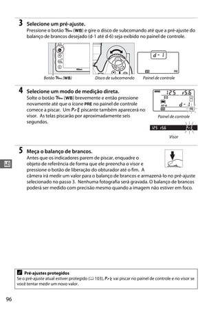 96
r
3 Selecione um pré-ajuste.
Pressione o botão L (U) e gire o disco de subcomando até que a pré-ajuste do
balanço de brancos desejado (d-1 até d-6) seja exibido no painel de controle.
4 Selecione um modo de medição direta.
Solte o botão L (U) brevemente e então pressione
novamente até que o ícone L no painel de controle
comece a piscar. Um D piscante também aparecerá no
visor. As telas piscarão por aproximadamente seis
segundos.
5 Meça o balanço de brancos.
Antes que os indicadores parem de piscar, enquadre o
objeto de referência de forma que ele preencha o visor e
pressione o botão de liberação do obturador até o fim. A
câmera irá medir um valor para o balanço de brancos e armazená-lo no pré-ajuste
selecionado no passo 3. Nenhuma fotografia será gravada. O balanço de brancos
poderá ser medido com precisão mesmo quando a imagem não estiver em foco.
Botão L (U) Disco de subcomando Painel de controle
A Pré-ajustes protegidos
Se o pré-ajuste atual estiver protegido (0 103), 3 vai piscar no painel de controle e no visor se
você tentar medir um novo valor.
Painel de controle
Visor
 