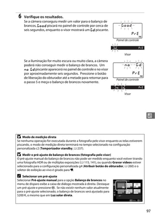 97
r
6 Verifique os resultados.
Se a câmera conseguiu medir um valor para o balanço de
brancos, C piscará no painel de controle por cerca de
seis segundos, enquanto o visor mostrará um a piscante.
Se a iluminação for muito escura ou muito clara, a câmera
poderá não conseguir medir o balanço de brancos. Um
b a piscante aparecerá no painel de controle e no visor
por aproximadamente seis segundos. Pressione o botão
de liberação do obturador até a metade para retornar para
o passo 5 e meça o balanço de brancos novamente.
D Modo de medição direta
Se nenhuma operação for executada durante a fotografia pelo visor enquanto as telas estiverem
piscando, o modo de medição direta terminará no tempo selecionado na configuração
personalizada c2 (Temporizador standby, 0 237).
D Medir o pré-ajuste de balanço de brancos (fotografia pelo visor)
O pré-ajuste manual do balanço de brancos não pode ser medido enquanto você estiver tirando
uma fotografia HDR ou de múltiplas exposições (0 115, 141), ou quando Gravar vídeos estiver
selecionado para a configuração personalizada g4 (Atribuir botão do obturador, 0 260) e o
seletor de exibição ao vivo é girado para 1.
A Selecionar um pré-ajuste
Selecionar Pré-ajuste manual para a opção Balanço de brancos no
menu de disparo exibe a caixa de diálogo mostrada à direita. Destaque
um pré-ajuste e pressione J. Se não existir nenhum valor atualmente
para o pré-ajuste selecionado, o balanço de brancos será ajustado para
5200 K, o mesmo que em Luz solar direta.
Painel de controle
Visor
Painel de controle
Visor
 