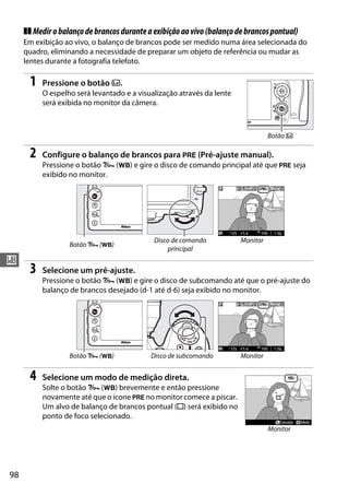 98
r
❚❚ Medirobalançodebrancosduranteaexibiçãoaovivo(balançodebrancospontual)
Em exibição ao vivo, o balanço de brancos pode ser medido numa área selecionada do
quadro, eliminando a necessidade de preparar um objeto de referência ou mudar as
lentes durante a fotografia telefoto.
1 Pressione o botão a.
O espelho será levantado e a visualização através da lente
será exibida no monitor da câmera.
2 Configure o balanço de brancos para L (Pré-ajuste manual).
Pressione o botão L (U) e gire o disco de comando principal até que L seja
exibido no monitor.
3 Selecione um pré-ajuste.
Pressione o botão L (U) e gire o disco de subcomando até que o pré-ajuste do
balanço de brancos desejado (d-1 até d-6) seja exibido no monitor.
4 Selecione um modo de medição direta.
Solte o botão L (U) brevemente e então pressione
novamente até que o ícone L no monitor comece a piscar.
Um alvo de balanço de brancos pontual (r) será exibido no
ponto de foco selecionado.
Botão L (U)
Disco de comando
principal
Monitor
Botão L (U) Disco de subcomando Monitor
Botão a
Monitor
 