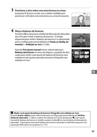 99
r
5 Posicione o alvo sobre uma área branca ou cinza.
Enquanto D pisca na tela, use o seletor múltiplo para
posicionar o r sobre uma área branca ou cinza do assunto.
6 Meça o balanço de brancos.
Pressione J ou pressione o botão de liberação do obturador
até o fim para medir o balanço de brancos. O tempo
disponível para medir o balanço de brancos é o selecionado
para a configuração personalizada c4 (Temp. p/ deslig. do
monitor) > Exibição ao vivo (0 238).
Quando Pré-ajuste manual estiver selecionado para
Balanço de brancos no menu de disparo, a posição do alvo
usado para medir o pré-ajuste de balanço de brancos será
exibida em pré-ajustes gravados durante a fotografia com
exibição ao vivo.
A Medir o pré-ajuste de balanço de brancos (fotografia com exibição ao vivo)
Quando Gravar vídeos estiver selecionado para a configuração personalizada g4 (Atribuir
botão do obturador, 0 260) e o seletor de exibição ao vivo for girado para 1, o pré-ajuste
manual de balanço de brancos é medido usando o botão J em vez do botão de liberação do
obturador. O pré-ajuste manual de balanço de brancos não pode ser definido enquanto uma
exposição HDR estiver em progresso (0 115).
 