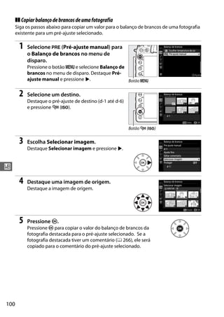 100
r
❚❚ Copiarbalançodebrancosdeumafotografia
Siga os passos abaixo para copiar um valor para o balanço de brancos de uma fotografia
existente para um pré-ajuste selecionado.
1 Selecione L (Pré-ajuste manual) para
o Balanço de brancos no menu de
disparo.
Pressione o botão G e selecione Balanço de
brancos no menu de disparo. Destaque Pré-
ajuste manual e pressione 2.
2 Selecione um destino.
Destaque o pré-ajuste de destino (d-1 até d-6)
e pressione W (S).
3 Escolha Selecionar imagem.
Destaque Selecionar imagem e pressione 2.
4 Destaque uma imagem de origem.
Destaque a imagem de origem.
5 Pressione J.
Pressione J para copiar o valor do balanço de brancos da
fotografia destacada para o pré-ajuste selecionado. Se a
fotografia destacada tiver um comentário (0 266), ele será
copiado para o comentário do pré-ajuste selecionado.
Botão G
Botão W (S)
 