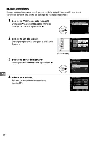 102
r
❚❚ Inserirumcomentário
Siga os passos abaixo para inserir um comentário descritivo com até trinta e seis
caracteres para um pré-ajuste do balanço de brancos selecionado.
1 Selecione L (Pré-ajuste manual).
Destaque Pré-ajuste manual no menu de
balanço de brancos e pressione 2.
2 Selecione um pré-ajuste.
Destaque o pré-ajuste desejado e pressione
W (S).
3 Selecione Editar comentário.
Destaque Editar comentário e pressione 2.
4 Edite o comentário.
Edite o comentário como descrito na
página 111.
Botão W (S)
 