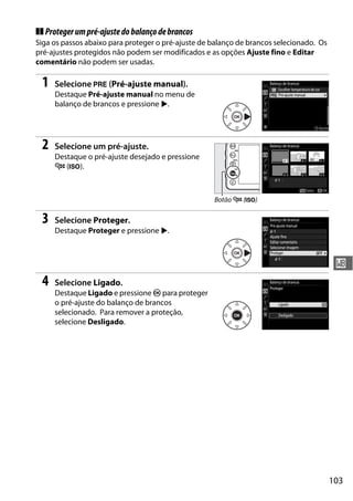 103
r
❚❚ Protegerumpré-ajustedobalançodebrancos
Siga os passos abaixo para proteger o pré-ajuste de balanço de brancos selecionado. Os
pré-ajustes protegidos não podem ser modificados e as opções Ajuste fino e Editar
comentário não podem ser usadas.
1 Selecione L (Pré-ajuste manual).
Destaque Pré-ajuste manual no menu de
balanço de brancos e pressione 2.
2 Selecione um pré-ajuste.
Destaque o pré-ajuste desejado e pressione
W (S).
3 Selecione Proteger.
Destaque Proteger e pressione 2.
4 Selecione Ligado.
Destaque Ligado e pressione J para proteger
o pré-ajuste do balanço de brancos
selecionado. Para remover a proteção,
selecione Desligado.
Botão W (S)
 