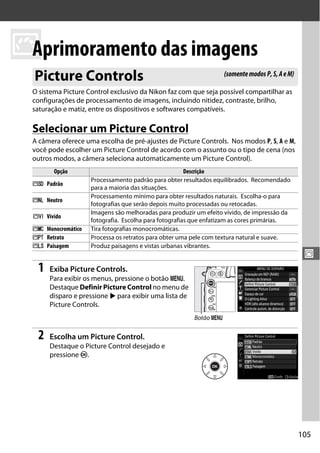 105
J
J
Aprimoramento das imagens
O sistema Picture Control exclusivo da Nikon faz com que seja possível compartilhar as
configurações de processamento de imagens, incluindo nitidez, contraste, brilho,
saturação e matiz, entre os dispositivos e softwares compatíveis.
Selecionar um Picture Control
A câmera oferece uma escolha de pré-ajustes de Picture Controls. Nos modos P, S, A e M,
você pode escolher um Picture Control de acordo com o assunto ou o tipo de cena (nos
outros modos, a câmera seleciona automaticamente um Picture Control).
1 Exiba Picture Controls.
Para exibir os menus, pressione o botão G.
Destaque Definir Picture Control no menu de
disparo e pressione 2 para exibir uma lista de
Picture Controls.
2 Escolha um Picture Control.
Destaque o Picture Control desejado e
pressione J.
Picture Controls
Opção Descrição
Q Padrão
Processamento padrão para obter resultados equilibrados. Recomendado
para a maioria das situações.
R Neutro
Processamento mínimo para obter resultados naturais. Escolha-o para
fotografias que serão depois muito processadas ou retocadas.
S Vívido
Imagens são melhoradas para produzir um efeito vívido, de impressão da
fotografia. Escolha para fotografias que enfatizam as cores primárias.
T Monocromático Tira fotografias monocromáticas.
e Retrato Processa os retratos para obter uma pele com textura natural e suave.
f Paisagem Produz paisagens e vistas urbanas vibrantes.
(somentemodosP,S,AeM)
Botão G
 