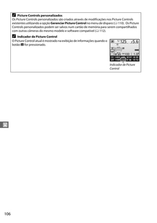 106
J
A Picture Controls personalizados
Os Picture Controls personalizados são criados através de modificações nos Picture Controls
existentes utilizando a opção Gerenciar Picture Control no menu de disparo (0 110). Os Picture
Controls personalizados podem ser salvos num cartão de memória para serem compartilhados
com outras câmeras do mesmo modelo e software compatível (0 112).
A Indicador de Picture Control
O Picture Control atual é mostrado na exibição de informações quando o
botão R for pressionado.
Indicador de Picture
Control
 