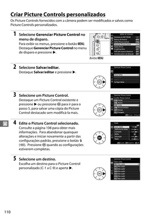 110
J
Criar Picture Controls personalizados
Os Picture Controls fornecidos com a câmera podem ser modificados e salvos como
Picture Controls personalizados.
1 Selecione Gerenciar Picture Control no
menu de disparo.
Para exibir os menus, pressione o botão G.
Destaque Gerenciar Picture Control no menu
de disparo e pressione 2.
2 Selecione Salvar/editar.
Destaque Salvar/editar e pressione 2.
3 Selecione um Picture Control.
Destaque um Picture Control existente e
pressione 2 ou pressione J para ir para o
passo 5, para salvar uma cópia do Picture
Control destacado sem modificá-la mais.
4 Edite o Picture Control selecionado.
Consulte a página 108 para obter mais
informações. Para abandonar quaisquer
alterações e iniciar novamente a partir das
configurações padrão, pressione o botão O
(Q). Pressione J quando as configurações
estiverem completas.
5 Selecione um destino.
Escolha um destino para o Picture Control
personalizado (C-1 a C-9) e aperte 2.
Botão G
 