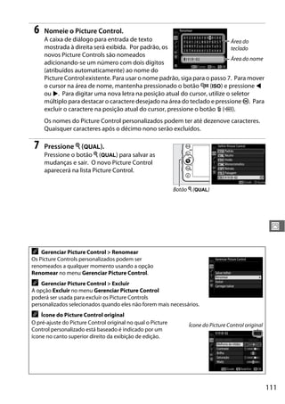 111
J
6 Nomeie o Picture Control.
A caixa de diálogo para entrada de texto
mostrada à direita será exibida. Por padrão, os
novos Picture Controls são nomeados
adicionando-se um número com dois dígitos
(atribuídos automaticamente) ao nome do
Picture Control existente. Para usar o nome padrão, siga para o passo 7. Para mover
o cursor na área de nome, mantenha pressionado o botão W (S) e pressione 4
ou 2. Para digitar uma nova letra na posição atual do cursor, utilize o seletor
múltiplo para destacar o caractere desejado na área do teclado e pressione J. Para
excluir o caractere na posição atual do cursor, pressione o botão O (Q).
Os nomes do Picture Control personalizados podem ter até dezenove caracteres.
Quaisquer caracteres após o décimo nono serão excluídos.
7 Pressione X (T).
Pressione o botão X (T) para salvar as
mudanças e sair. O novo Picture Control
aparecerá na lista Picture Control.
A Gerenciar Picture Control > Renomear
Os Picture Controls personalizados podem ser
renomeados a qualquer momento usando a opção
Renomear no menu Gerenciar Picture Control.
A Gerenciar Picture Control > Excluir
A opção Excluir no menu Gerenciar Picture Control
poderá ser usada para excluir os Picture Controls
personalizados selecionados quando eles não forem mais necessários.
A Ícone do Picture Control original
O pré-ajuste do Picture Control original no qual o Picture
Control personalizado está baseado é indicado por um
ícone no canto superior direito da exibição de edição.
Ícone do Picture Control original
Área do
teclado
Área do nome
Botão X (T)
 