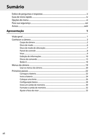 xii
Índice de perguntas e respostas.......................................................................................... ii
Guia de início rápido ............................................................................................................... iv
Opções do menu ...................................................................................................................... vi
Para sua segurança ................................................................................................................xxi
Avisos........................................................................................................................................xxiii
Apresentação 1
Visão geral.................................................................................................................................... 1
Conhecer a câmera ................................................................................................................... 2
Corpo da câmera .......................................................................................................................2
Disco de modo ...........................................................................................................................6
Disco de modo de obturação................................................................................................7
Painel de controle .....................................................................................................................8
Visor................................................................................................................................................9
Exibição de informações......................................................................................................10
Discos de comando ...............................................................................................................13
Botão P.......................................................................................................................................18
Menus da câmera ....................................................................................................................19
Usar os menus da câmera....................................................................................................20
Primeiros passos ......................................................................................................................22
Carregue a bateria..................................................................................................................22
Insira a bateria .........................................................................................................................24
Coloque uma lente ................................................................................................................26
Configuração básica..............................................................................................................28
Insira um cartão de memória .............................................................................................30
Formate o cartão de memória...........................................................................................32
Ajuste o foco do visor ...........................................................................................................33
Sumário
 
