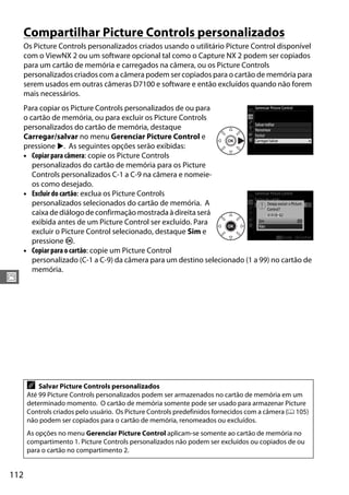 112
J
Compartilhar Picture Controls personalizados
Os Picture Controls personalizados criados usando o utilitário Picture Control disponível
com o ViewNX 2 ou um software opcional tal como o Capture NX 2 podem ser copiados
para um cartão de memória e carregados na câmera, ou os Picture Controls
personalizados criados com a câmera podem ser copiados para o cartão de memória para
serem usados em outras câmeras D7100 e software e então excluídos quando não forem
mais necessários.
Para copiar os Picture Controls personalizados de ou para
o cartão de memória, ou para excluir os Picture Controls
personalizados do cartão de memória, destaque
Carregar/salvar no menu Gerenciar Picture Control e
pressione 2. As seguintes opções serão exibidas:
• Copiar para câmera: copie os Picture Controls
personalizados do cartão de memória para os Picture
Controls personalizados C-1 a C-9 na câmera e nomeie-
os como desejado.
• Excluir do cartão: exclua os Picture Controls
personalizados selecionados do cartão de memória. A
caixa de diálogo de confirmação mostrada à direita será
exibida antes de um Picture Control ser excluído. Para
excluir o Picture Control selecionado, destaque Sim e
pressione J.
• Copiar para o cartão: copie um Picture Control
personalizado (C-1 a C-9) da câmera para um destino selecionado (1 a 99) no cartão de
memória.
A Salvar Picture Controls personalizados
Até 99 Picture Controls personalizados podem ser armazenados no cartão de memória em um
determinado momento. O cartão de memória somente pode ser usado para armazenar Picture
Controls criados pelo usuário. Os Picture Controls predefinidos fornecidos com a câmera (0 105)
não podem ser copiados para o cartão de memória, renomeados ou excluídos.
As opções no menu Gerenciar Picture Control aplicam-se somente ao cartão de memória no
compartimento 1. Picture Controls personalizados não podem ser excluídos ou copiados de ou
para o cartão no compartimento 2.
 
