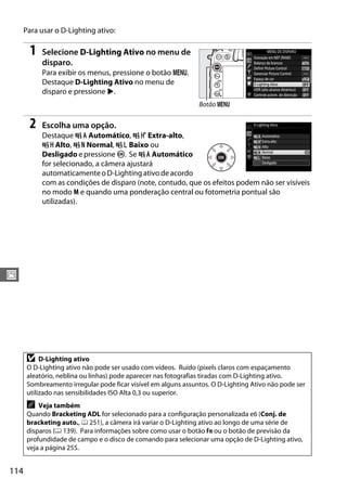 114
J
Para usar o D-Lighting ativo:
1 Selecione D-Lighting Ativo no menu de
disparo.
Para exibir os menus, pressione o botão G.
Destaque D-Lighting Ativo no menu de
disparo e pressione 2.
2 Escolha uma opção.
Destaque Y Automático, Z Extra-alto,
P Alto, Q Normal, R Baixo ou
Desligado e pressione J. Se Y Automático
for selecionado, a câmera ajustará
automaticamenteoD-Lightingativodeacordo
com as condições de disparo (note, contudo, que os efeitos podem não ser visíveis
no modo M e quando uma ponderação central ou fotometria pontual são
utilizadas).
D D-Lighting ativo
O D-Lighting ativo não pode ser usado com vídeos. Ruído (pixels claros com espaçamento
aleatório, neblina ou linhas) pode aparecer nas fotografias tiradas com D-Lighting ativo.
Sombreamento irregular pode ficar visível em alguns assuntos. O D-Lighting Ativo não pode ser
utilizado nas sensibilidades ISO Alta 0,3 ou superior.
A Veja também
Quando Bracketing ADL for selecionado para a configuração personalizada e6 (Conj. de
bracketing auto., 0 251), a câmera irá variar o D-Lighting ativo ao longo de uma série de
disparos (0 139). Para informações sobre como usar o botão Fn ou o botão de previsão da
profundidade de campo e o disco de comando para selecionar uma opção de D-Lighting ativo,
veja a página 255.
Botão G
 