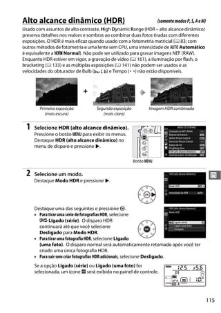 115
J
Alto alcance dinâmico (HDR)
Usado com assuntos de alto contraste, High Dynamic Range (HDR – alto alcance dinâmico)
preserva detalhes nos realces e sombras ao combinar duas fotos tiradas com diferentes
exposições. O HDR é mais eficaz quando usado com a fotometria matricial (0 83; com
outros métodos de fotometria e uma lente sem CPU, uma intensidade de v Automático
é equivalente a T Normal). Não pode ser utilizado para gravar imagens NEF (RAW).
Enquanto HDR estiver em vigor, a gravação de vídeo (0 161), a iluminação por flash, o
bracketing (0 133) e as múltiplas exposições (0 141) não podem ser usados e as
velocidades do obturador de Bulb (A) e Tempo (%) não estão disponíveis.
1 Selecione HDR (alto alcance dinâmico).
Pressione o botão G para exibir os menus.
Destaque HDR (alto alcance dinâmico) no
menu de disparo e pressione 2.
2 Selecione um modo.
Destaque Modo HDR e pressione 2.
Destaque uma das seguintes e pressione J.
• Paratiraruma série de fotografias HDR, selecione
6 Ligado (série). O disparo HDR
continuará até que você selecione
Desligado para Modo HDR.
• ParatirarumafotografiaHDR, selecione Ligado
(uma foto). O disparo normal será automaticamente retomado após você ter
criado uma única fotografia HDR.
• Para sair sem criar fotografias HDR adicionais, selecione Desligado.
Se a opção Ligado (série) ou Ligado (uma foto) for
selecionada, um ícone k será exibido no painel de controle.
+
Primeira exposição
(mais escura)
Segunda exposição
(mais clara)
Imagem HDR combinada
(somentemodosP,S,AeM)
Botão G
 
