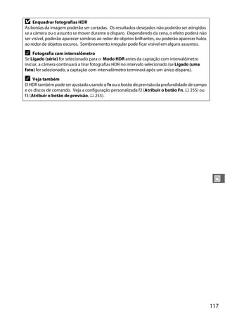 117
J
D Enquadrar fotografias HDR
As bordas da imagem poderão ser cortadas. Os resultados desejados não poderão ser atingidos
se a câmera ou o assunto se mover durante o disparo. Dependendo da cena, o efeito poderá não
ser visível, poderão aparecer sombras ao redor de objetos brilhantes, ou poderão aparecer halos
ao redor de objetos escuros. Sombreamento irregular pode ficar visível em alguns assuntos.
A Fotografia com intervalômetro
Se Ligado (série) for selecionado para o Modo HDR antes da captação com intervalômetro
iniciar, a câmera continuará a tirar fotografias HDR no intervalo selecionado (se Ligado (uma
foto) for selecionado, a captação com intervalômetro terminará após um único disparo).
A Veja também
O HDR também pode ser ajustado usando o Fn ou o botão de previsão da profundidade de campo
e os discos de comando. Veja a configuração personalizada f2 (Atribuir o botão Fn, 0 255) ou
f3 (Atribuir o botão de previsão, 0 255).
 