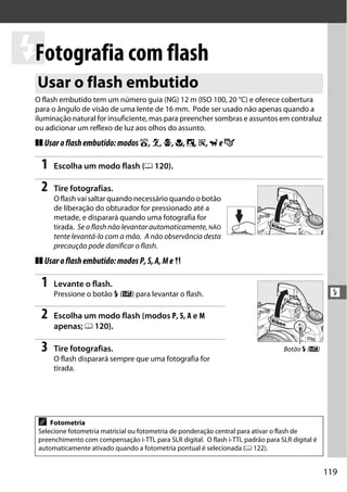 119
l
l
Fotografia com flash
O flash embutido tem um número guia (NG) 12 m (ISO 100, 20 °C) e oferece cobertura
para o ângulo de visão de uma lente de 16 mm. Pode ser usado não apenas quando a
iluminação natural for insuficiente, mas para preencher sombras e assuntos em contraluz
ou adicionar um reflexo de luz aos olhos do assunto.
❚❚ Usaroflashembutido:modos i,k,p,n,o,s,weg
1 Escolha um modo flash (0 120).
2 Tire fotografias.
O flash vai saltar quando necessário quando o botão
de liberação do obturador for pressionado até a
metade, e disparará quando uma fotografia for
tirada. Se o flash não levantar automaticamente, NÃO
tente levantá-lo com a mão. A não observância desta
precaução pode danificar o flash.
❚❚ Usaroflashembutido:modosP,S,A,Me 0
1 Levante o flash.
Pressione o botão M (Y) para levantar o flash.
2 Escolha um modo flash (modos P, S, A e M
apenas; 0 120).
3 Tire fotografias.
O flash disparará sempre que uma fotografia for
tirada.
Usar o flash embutido
A Fotometria
Selecione fotometria matricial ou fotometria de ponderação central para ativar o flash de
preenchimento com compensação i-TTL para SLR digital. O flash i-TTL padrão para SLR digital é
automaticamente ativado quando a fotometria pontual é selecionada (0 122).
Botão M (Y)
 