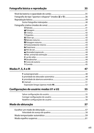 xiii
Fotografia básica e reprodução 35
Nível da bateria e capacidade do cartão.........................................................................35
Fotografia do tipo "apontar e disparar" (modos i e j)...........................................36
Reprodução básica..................................................................................................................39
Excluir fotografias indesejadas ..........................................................................................40
Fotografia criativa (modos de cena).................................................................................41
k Retrato...............................................................................................................................41
l Paisagem..........................................................................................................................41
p Criança ..............................................................................................................................42
m Esportes.............................................................................................................................42
n Close-up............................................................................................................................42
o Retrato noturno .............................................................................................................42
r Paisagem noturna.........................................................................................................43
s Festa/ambiente interno..............................................................................................43
t Praia/neve........................................................................................................................43
u Pôr do sol..........................................................................................................................43
v Alvorada/crepúsculo....................................................................................................44
w Ret. animal de estimação ...........................................................................................44
x Luz de velas.......................................................................................................................44
y Desabrochar....................................................................................................................44
z Cores do outono............................................................................................................45
0 Comida...............................................................................................................................45
Modos P, S, A e M 47
P: autoprogramado ................................................................................................................48
S: prioridade do obturador automática ..........................................................................49
A: prioridade de abertura automática..............................................................................50
M: manual...................................................................................................................................51
Exposições longas (apenas modo M)..........................................................................52
Configurações do usuário: modos U1 e U2 55
Salvar configurações do usuário .......................................................................................55
Carregar configurações do usuário..................................................................................56
Redefinir configurações do usuário .................................................................................56
Modo de obturação 57
Escolher um modo de obturação ......................................................................................57
Velocidade de avanço de quadros ...................................................................................58
Modo temporizador automático .......................................................................................59
Modo espelho suspenso.......................................................................................................61
 