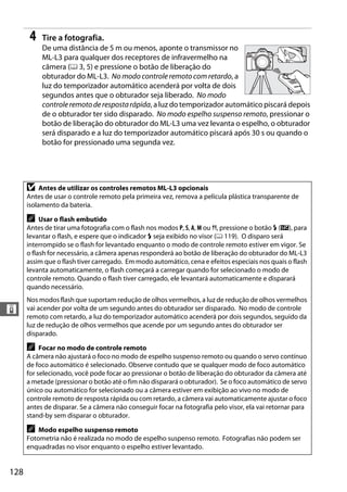 128
&
4 Tire a fotografia.
De uma distância de 5 m ou menos, aponte o transmissor no
ML-L3 para qualquer dos receptores de infravermelho na
câmera (0 3, 5) e pressione o botão de liberação do
obturador do ML-L3. No modo controle remoto com retardo, a
luz do temporizador automático acenderá por volta de dois
segundos antes que o obturador seja liberado. No modo
controleremotoderespostarápida, a luz do temporizador automático piscará depois
de o obturador ter sido disparado. No modo espelho suspenso remoto, pressionar o
botão de liberação do obturador do ML-L3 uma vez levanta o espelho, o obturador
será disparado e a luz do temporizador automático piscará após 30 s ou quando o
botão for pressionado uma segunda vez.
D Antes de utilizar os controles remotos ML-L3 opcionais
Antes de usar o controle remoto pela primeira vez, remova a película plástica transparente de
isolamento da bateria.
A Usar o flash embutido
Antes de tirar uma fotografia com o flash nos modos P, S, A, M ou 0, pressione o botão M (Y), para
levantar o flash, e espere que o indicador M seja exibido no visor (0 119). O disparo será
interrompido se o flash for levantado enquanto o modo de controle remoto estiver em vigor. Se
o flash for necessário, a câmera apenas responderá ao botão de liberação do obturador do ML-L3
assim que o flash tiver carregado. Em modo automático, cena e efeitos especiais nos quais o flash
levanta automaticamente, o flash começará a carregar quando for selecionado o modo de
controle remoto. Quando o flash tiver carregado, ele levantará automaticamente e disparará
quando necessário.
Nos modos flash que suportam redução de olhos vermelhos, a luz de redução de olhos vermelhos
vai acender por volta de um segundo antes do obturador ser disparado. No modo de controle
remoto com retardo, a luz do temporizador automático acenderá por dois segundos, seguido da
luz de redução de olhos vermelhos que acende por um segundo antes do obturador ser
disparado.
A Focar no modo de controle remoto
A câmera não ajustará o foco no modo de espelho suspenso remoto ou quando o servo contínuo
de foco automático é selecionado. Observe contudo que se qualquer modo de foco automático
for selecionado, você pode focar ao pressionar o botão de liberação do obturador da câmera até
a metade (pressionar o botão até o fim não disparará o obturador). Se o foco automático de servo
único ou automático for selecionado ou a câmera estiver em exibição ao vivo no modo de
controle remoto de resposta rápida ou com retardo, a câmera vai automaticamente ajustar o foco
antes de disparar. Se a câmera não conseguir focar na fotografia pelo visor, ela vai retornar para
stand-by sem disparar o obturador.
A Modo espelho suspenso remoto
Fotometria não é realizada no modo de espelho suspenso remoto. Fotografias não podem ser
enquadradas no visor enquanto o espelho estiver levantado.
 