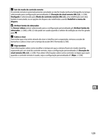 129
&
A Sair do modo de controle remoto
O controle remoto é automaticamente cancelado se não for tirada nenhuma fotografia no tempo
selecionado para configuração personalizada c5 (Duração do sinal remoto (ML-L3), 0 238),
Desligado é selecionado para Modo de controle remoto (ML-L3), uma redefinição com dois
botões é executada, ou as opções de disparo são redefinidas usando Redefinir o menu de
disparo.
D Atribuir botão do obturador
Se Gravar vídeos estiver selecionado para a configuração personalizada g4 (Atribuir botão do
obturador, 0 260), o ML-L3 não pode ser usado quando o seletor de exibição ao vivo for girado
para 1.
A Cubra o visor
Para evitar que a luz entre através do visor e interfira com a exposição, remova a ocular de
borracha e cubra o visor com a tampa da ocular DK-5 fornecida (0 60).
A Veja também
Para informações sobre como escolher o tempo em que a câmera ficará em modo stand-by
esperando por um sinal do controle remoto, veja a configuração personalizada c5 (Duração do
sinal remoto (ML-L3); 0 238). Para obter informações sobre como controlar os bipes que soam
quando o controle remoto é usado, veja a configuração personalizada d1 (Bipe; 0 238).
 