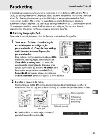 133
t
Bracketing
O bracketing varia automaticamente a exposição, o nível de flash, o D-Lighting Ativo
(ADL), ou balanço de brancos um pouco a cada disparo, aplicando o "bracketing" no valor
atual. Escolha nas situações em que for difícil ajustar a exposição, o nível de flash
(somente os modos i-TTL e, onde for suportado, controle do flash com abertura
automática: veja as páginas 122, 246 e 305), balanço de brancos ou D-Lighting ativo e não
há tempo para verificar os resultados e ajustar as configurações em cada foto, ou
experimentar diferentes configurações para o mesmo assunto.
❚❚ Bracketingdeexposiçãoeflash
Para variar a exposição e/ou o nível de flash em uma série de fotografias:
1 Selecione o flash ou o bracketing de
exposição para a configuração
personalizada e6 (Conj. de bracketing
auto.) no menu de configurações
personalizadas.
Para exibir os menus, pressione o botão G.
Selecione a configuração personalizada e6
(Conj. de bracketing auto.) no menu de
configuração personalizada, destaque uma
opção, e pressione J. Escolha AE e flash para
fazer variar a exposição e o nível de flash,
Somente AE para variar apenas a exposição,
ou Somente flash para variar apenas o nível do flash.
2 Escolha o número de fotos.
Pressionando o botão D, gire o disco de comando principal para escolher o
número de fotos na sequência de bracketing e a ordem em que elas serão tiradas.
D será exibido no visor (veja à direita). O
painel de controle mostrará M.
Número de fotos
Indicador de
progresso de
bracketing
Botão D Disco de comando
principal
Painel de controle
(somentemodosP,S,AeM)
Botão G
 