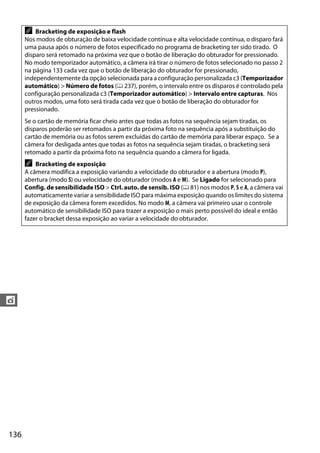 136
t
A Bracketing de exposição e flash
Nos modos de obturação de baixa velocidade contínua e alta velocidade contínua, o disparo fará
uma pausa após o número de fotos especificado no programa de bracketing ter sido tirado. O
disparo será retomado na próxima vez que o botão de liberação do obturador for pressionado.
No modo temporizador automático, a câmera irá tirar o número de fotos selecionado no passo 2
na página 133 cada vez que o botão de liberação do obturador for pressionado,
independentemente da opção selecionada para a configuração personalizada c3 (Temporizador
automático) > Número de fotos (0 237), porém, o intervalo entre os disparos é controlado pela
configuração personalizada c3 (Temporizador automático) > Intervalo entre capturas. Nos
outros modos, uma foto será tirada cada vez que o botão de liberação do obturador for
pressionado.
Se o cartão de memória ficar cheio antes que todas as fotos na sequência sejam tiradas, os
disparos poderão ser retomados a partir da próxima foto na sequência após a substituição do
cartão de memória ou as fotos serem excluídas do cartão de memória para liberar espaço. Se a
câmera for desligada antes que todas as fotos na sequência sejam tiradas, o bracketing será
retomado a partir da próxima foto na sequência quando a câmera for ligada.
A Bracketing de exposição
A câmera modifica a exposição variando a velocidade do obturador e a abertura (modo P),
abertura (modo S) ou velocidade do obturador (modos A e M). Se Ligado for selecionado para
Config. de sensibilidade ISO > Ctrl. auto. de sensib. ISO (0 81) nos modos P, S e A, a câmera vai
automaticamente variar a sensibilidade ISO para máxima exposição quando os limites do sistema
de exposição da câmera forem excedidos. No modo M, a câmera vai primeiro usar o controle
automático de sensibilidade ISO para trazer a exposição o mais perto possível do ideal e então
fazer o bracket dessa exposição ao variar a velocidade do obturador.
 