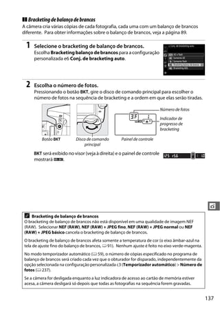 137
t
❚❚ Bracketingdebalançodebrancos
A câmera cria várias cópias de cada fotografia, cada uma com um balanço de brancos
diferente. Para obter informações sobre o balanço de brancos, veja a página 89.
1 Selecione o bracketing de balanço de brancos.
Escolha Bracketing balanço de brancos para a configuração
personalizada e6 Conj. de bracketing auto.
2 Escolha o número de fotos.
Pressionando o botão D, gire o disco de comando principal para escolher o
número de fotos na sequência de bracketing e a ordem em que elas serão tiradas.
D será exibido no visor (veja à direita) e o painel de controle
mostrará W.
Número de fotos
Indicador de
progresso de
bracketing
Botão D Disco de comando
principal
Painel de controle
A Bracketing de balanço de brancos
O bracketing de balanço de brancos não está disponível em uma qualidade de imagem NEF
(RAW). Selecionar NEF (RAW), NEF (RAW) + JPEG fino, NEF (RAW) + JPEG normal ou NEF
(RAW) + JPEG básico cancela o bracketing de balanço de brancos.
O bracketing de balanço de brancos afeta somente a temperatura de cor (o eixo âmbar-azul na
tela de ajuste fino do balanço de brancos, 0 91). Nenhum ajuste é feito no eixo verde-magenta.
No modo temporizador automático (0 59), o número de cópias especificado no programa de
balanço de brancos será criado cada vez que o obturador for disparado, independentemente da
opção selecionada na configuração personalizada c3 (Temporizador automático) > Número de
fotos (0 237).
Se a câmera for desligada enquanto a luz indicadora de acesso ao cartão de memória estiver
acesa, a câmera desligará só depois que todas as fotografias na sequência forem gravadas.
 