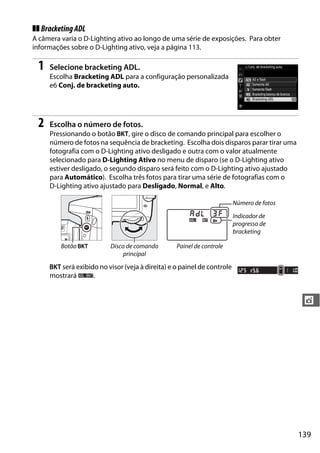 139
t
❚❚ BracketingADL
A câmera varia o D-Lighting ativo ao longo de uma série de exposições. Para obter
informações sobre o D-Lighting ativo, veja a página 113.
1 Selecione bracketing ADL.
Escolha Bracketing ADL para a configuração personalizada
e6 Conj. de bracketing auto.
2 Escolha o número de fotos.
Pressionando o botão D, gire o disco de comando principal para escolher o
número de fotos na sequência de bracketing. Escolha dois disparos parar tirar uma
fotografia com o D-Lighting ativo desligado e outra com o valor atualmente
selecionado para D-Lighting Ativo no menu de disparo (se o D-Lighting ativo
estiver desligado, o segundo disparo será feito com o D-Lighting ativo ajustado
para Automático). Escolha três fotos para tirar uma série de fotografias com o
D-Lighting ativo ajustado para Desligado, Normal, e Alto.
D será exibido no visor (veja à direita) e o painel de controle
mostrará d.
Número de fotos
Indicador de
progresso de
bracketing
Botão D Disco de comando
principal
Painel de controle
 