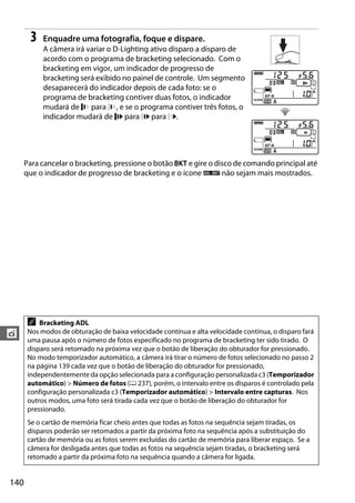 140
t
3 Enquadre uma fotografia, foque e dispare.
A câmera irá variar o D-Lighting ativo disparo a disparo de
acordo com o programa de bracketing selecionado. Com o
bracketing em vigor, um indicador de progresso de
bracketing será exibido no painel de controle. Um segmento
desaparecerá do indicador depois de cada foto: se o
programa de bracketing contiver duas fotos, o indicador
mudará de para , e se o programa contiver três fotos, o
indicador mudará de para para .
Para cancelar o bracketing, pressione o botão D e gire o disco de comando principal até
que o indicador de progresso de bracketing e o ícone d não sejam mais mostrados.
A Bracketing ADL
Nos modos de obturação de baixa velocidade contínua e alta velocidade contínua, o disparo fará
uma pausa após o número de fotos especificado no programa de bracketing ter sido tirado. O
disparo será retomado na próxima vez que o botão de liberação do obturador for pressionado.
No modo temporizador automático, a câmera irá tirar o número de fotos selecionado no passo 2
na página 139 cada vez que o botão de liberação do obturador for pressionado,
independentemente da opção selecionada para a configuração personalizada c3 (Temporizador
automático) > Número de fotos (0 237), porém, o intervalo entre os disparos é controlado pela
configuração personalizada c3 (Temporizador automático) > Intervalo entre capturas. Nos
outros modos, uma foto será tirada cada vez que o botão de liberação do obturador for
pressionado.
Se o cartão de memória ficar cheio antes que todas as fotos na sequência sejam tiradas, os
disparos poderão ser retomados a partir da próxima foto na sequência após a substituição do
cartão de memória ou as fotos serem excluídas do cartão de memória para liberar espaço. Se a
câmera for desligada antes que todas as fotos na sequência sejam tiradas, o bracketing será
retomado a partir da próxima foto na sequência quando a câmera for ligada.
 