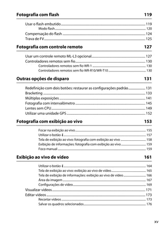 xv
Fotografia com flash 119
Usar o flash embutido.........................................................................................................119
Modo flash.............................................................................................................................. 120
Compensação do flash .......................................................................................................124
Trava de FV..............................................................................................................................125
Fotografia com controle remoto 127
Usar um controle remoto ML-L3 opcional...................................................................127
Controladores remotos sem fio.......................................................................................130
Controladores remotos sem fio WR-1 .......................................................................... 130
Controladores remotos sem fio WR-R10/WR-T10.................................................... 130
Outras opções de disparo 131
Redefinição com dois botões: restaurar as configurações padrão.....................131
Bracketing ...............................................................................................................................133
Múltiplas exposições...........................................................................................................141
Fotografia com intervalômetro .......................................................................................145
Lentes sem CPU.....................................................................................................................149
Utilizar uma unidade GPS..................................................................................................152
Fotografia com exibição ao vivo 153
Focar na exibição ao vivo.................................................................................................. 155
Utilizar o botão P.................................................................................................................. 157
Tela de exibição ao vivo: fotografia com exibição ao vivo ................................... 158
Exibição de informações: fotografia com exibição ao vivo .................................. 159
Foco manual.......................................................................................................................... 159
Exibição ao vivo de vídeo 161
Utilizar o botão P.................................................................................................................. 164
Tela de exibição ao vivo: exibição ao vivo de vídeo................................................ 165
Tela de exibição de informações: exibição ao vivo de vídeo............................... 166
Área da imagem................................................................................................................... 167
Configurações de vídeo..................................................................................................... 169
Visualizar vídeos....................................................................................................................171
Editar vídeos...........................................................................................................................173
Recortar vídeos..................................................................................................................... 173
Salvar os quadros selecionados...................................................................................... 176
 