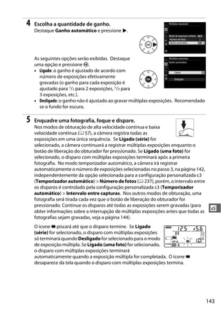 143
t
4 Escolha a quantidade de ganho.
Destaque Ganho automático e pressione 2.
As seguintes opções serão exibidas. Destaque
uma opção e pressione J.
• Ligado: o ganho é ajustado de acordo com
número de exposições efetivamente
gravadas (o ganho para cada exposição é
ajustado para 1/2 para 2 exposições, 1/3 para
3 exposições, etc.).
• Desligado: o ganho não é ajustado ao gravar múltiplas exposições. Recomendado
se o fundo for escuro.
5 Enquadre uma fotografia, foque e dispare.
Nos modos de obturação de alta velocidade contínua e baixa
velocidade contínua (0 57), a câmera registra todas as
exposições em uma única sequência. Se Ligado (série) for
selecionado, a câmera continuará a registrar múltiplas exposições enquanto o
botão de liberação do obturador for pressionado. Se Ligado (uma foto) for
selecionado, o disparo com múltiplas exposições terminará após a primeira
fotografia. No modo temporizador automático, a câmera irá registrar
automaticamente o número de exposições selecionadas no passo 3, na página 142,
independentemente da opção selecionada para a configuração personalizada c3
(Temporizador automático) > Número de fotos (0 237), porém, o intervalo entre
os disparos é controlado pela configuração personalizada c3 (Temporizador
automático) > Intervalo entre capturas. Nos outros modos de obturação, uma
fotografia será tirada cada vez que o botão de liberação do obturador for
pressionado. Continue os disparos até todas as exposições serem gravadas (para
obter informações sobre a interrupção de múltiplas exposições antes que todas as
fotografias sejam gravadas, veja a página 144).
O ícone n piscará até que o disparo termine. Se Ligado
(série) for selecionado, o disparo com múltiplas exposições
só terminará quando Desligado for selecionado para o modo
de exposição múltipla. Se Ligado (uma foto) for selecionado,
o disparo com múltiplas exposições terminará
automaticamente quando a exposição múltipla for completada. O ícone n
desaparece da tela quando o disparo com múltiplas exposições termina.
 